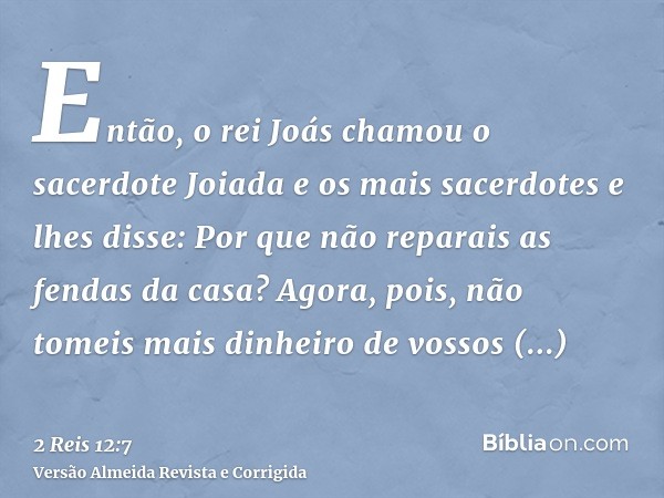 Então, o rei Joás chamou o sacerdote Joiada e os mais sacerdotes e lhes disse: Por que não reparais as fendas da casa? Agora, pois, não tomeis mais dinheiro de 