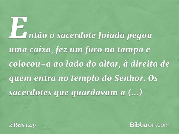 Então o sacerdote Joiada pegou uma caixa, fez um furo na tampa e colocou-a ao lado do altar, à direita de quem entra no templo do Senhor. Os sacerdotes que guar