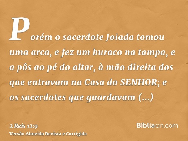 Porém o sacerdote Joiada tomou uma arca, e fez um buraco na tampa, e a pôs ao pé do altar, à mão direita dos que entravam na Casa do SENHOR; e os sacerdotes que