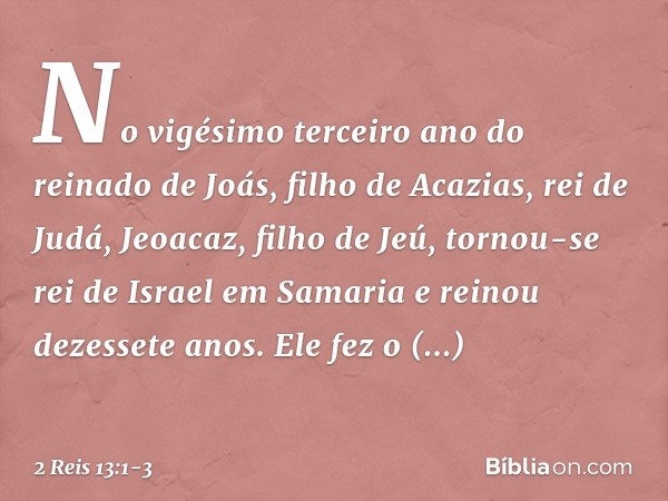 No vigésimo terceiro ano do reinado de Joás, filho de Acazias, rei de Judá, Jeoacaz, filho de Jeú, tornou-se rei de Israel em Samaria e reinou dezessete anos. E