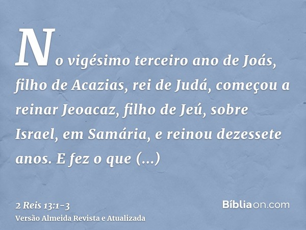 No vigésimo terceiro ano de Joás, filho de Acazias, rei de Judá, começou a reinar Jeoacaz, filho de Jeú, sobre Israel, em Samária, e reinou dezessete anos.E fez