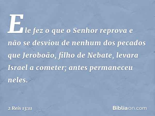 Ele fez o que o Senhor reprova e não se desviou de nenhum dos pecados que Jeroboão, filho de Nebate, levara Israel a cometer; antes permaneceu neles. -- 2 Reis 