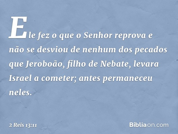 Ele fez o que o Senhor reprova e não se desviou de nenhum dos pecados que Jeroboão, filho de Nebate, levara Israel a cometer; antes permaneceu neles. -- 2 Reis