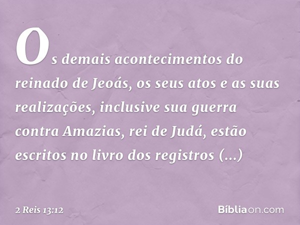 Os demais acontecimentos do reinado de Jeoás, os seus atos e as suas realizações, inclusive sua guerra contra Amazias, rei de Judá, estão escritos no livro dos 