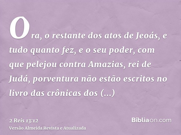 Ora, o restante dos atos de Jeoás, e tudo quanto fez, e o seu poder, com que pelejou contra Amazias, rei de Judá, porventura não estão escritos no livro das crô