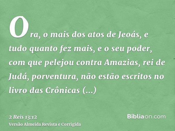 Ora, o mais dos atos de Jeoás, e tudo quanto fez mais, e o seu poder, com que pelejou contra Amazias, rei de Judá, porventura, não estão escritos no livro das C