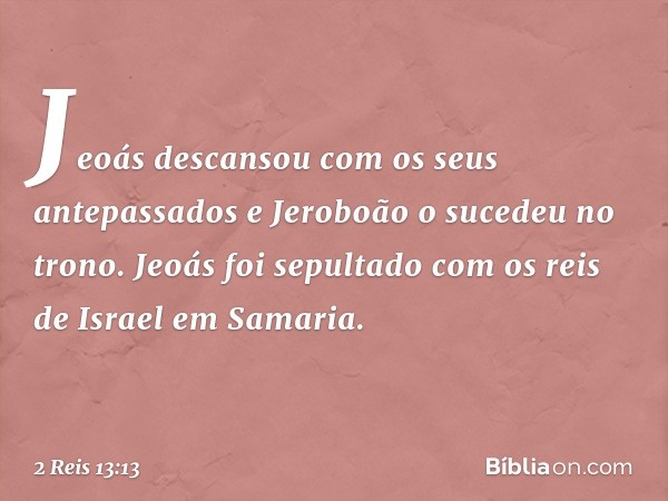 Jeoás descansou com os seus antepassados e Jeroboão o sucedeu no trono. Jeoás foi sepultado com os reis de Israel em Samaria. -- 2 Reis 13:13