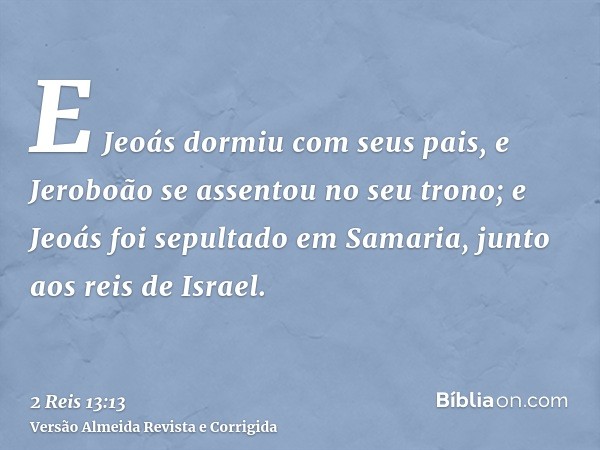 E Jeoás dormiu com seus pais, e Jeroboão se assentou no seu trono; e Jeoás foi sepultado em Samaria, junto aos reis de Israel.