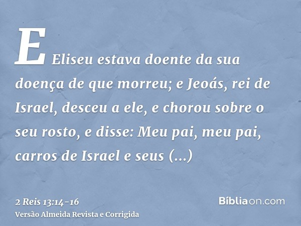 E Eliseu estava doente da sua doença de que morreu; e Jeoás, rei de Israel, desceu a ele, e chorou sobre o seu rosto, e disse: Meu pai, meu pai, carros de Israe