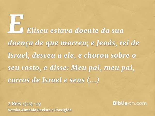 E Eliseu estava doente da sua doença de que morreu; e Jeoás, rei de Israel, desceu a ele, e chorou sobre o seu rosto, e disse: Meu pai, meu pai, carros de Israe