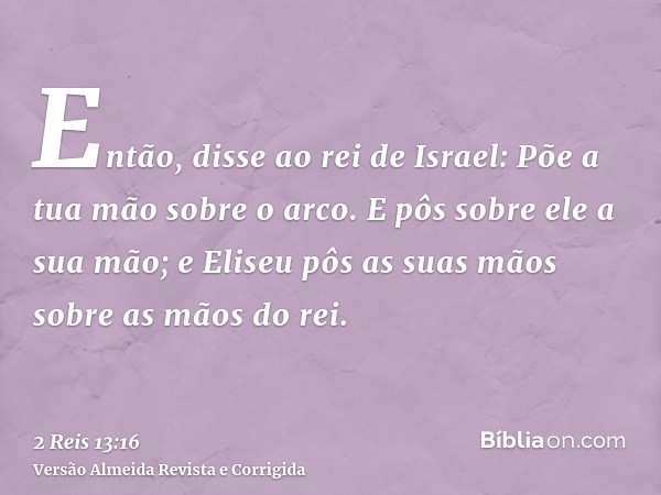 Então, disse ao rei de Israel: Põe a tua mão sobre o arco. E pôs sobre ele a sua mão; e Eliseu pôs as suas mãos sobre as mãos do rei.
