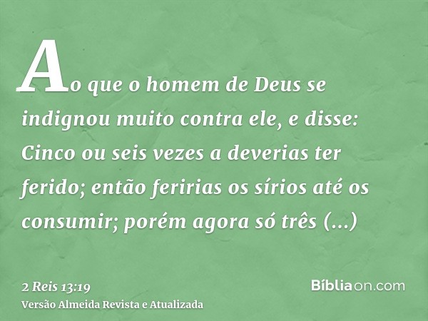 Ao que o homem de Deus se indignou muito contra ele, e disse: Cinco ou seis vezes a deverias ter ferido; então feririas os sírios até os consumir; porém agora s