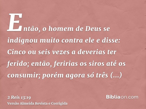 Então, o homem de Deus se indignou muito contra ele e disse: Cinco ou seis vezes a deverias ter ferido; então, feririas os siros até os consumir; porém agora só