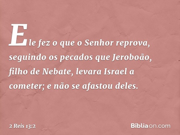 Ele fez o que o Senhor reprova, seguindo os pecados que Jeroboão, filho de Nebate, levara Israel a cometer; e não se afastou deles. -- 2 Reis 13:2