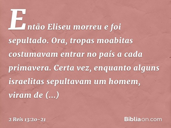 Então Eliseu morreu e foi sepultado.
Ora, tropas moabitas costumavam entrar no país a cada primavera. Certa vez, enquanto alguns israelitas sepultavam um homem,