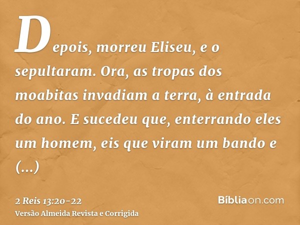 Depois, morreu Eliseu, e o sepultaram. Ora, as tropas dos moabitas invadiam a terra, à entrada do ano.E sucedeu que, enterrando eles um homem, eis que viram um 