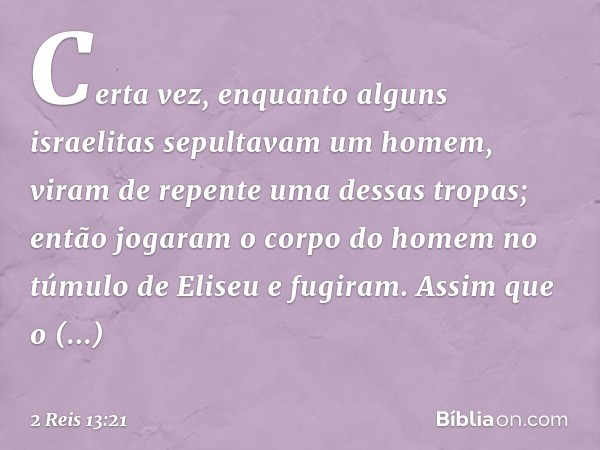 Certa vez, enquanto alguns israelitas sepultavam um homem, viram de repente uma dessas tropas; então jogaram o corpo do homem no túmulo de Eliseu e fugiram. Ass