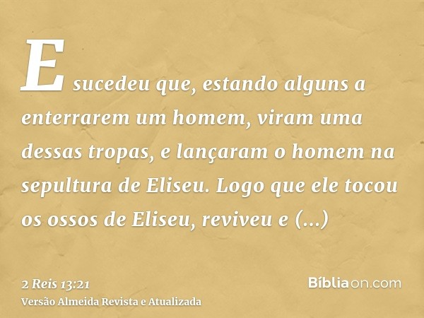 E sucedeu que, estando alguns a enterrarem um homem, viram uma dessas tropas, e lançaram o homem na sepultura de Eliseu. Logo que ele tocou os ossos de Eliseu, 