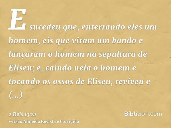 E sucedeu que, enterrando eles um homem, eis que viram um bando e lançaram o homem na sepultura de Eliseu; e, caindo nela o homem e tocando os ossos de Eliseu, 