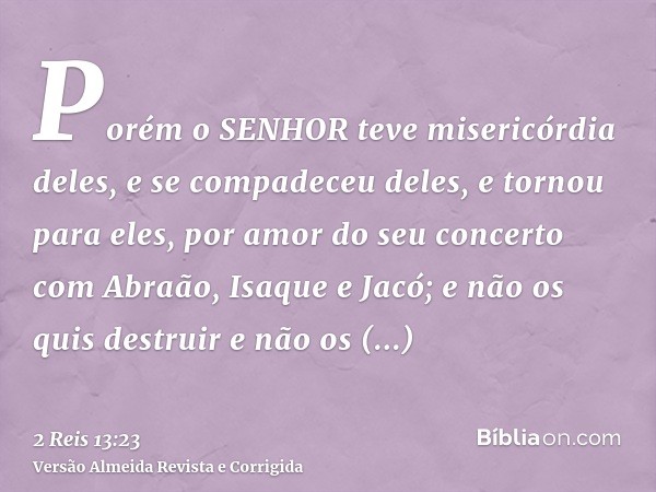 Porém o SENHOR teve misericórdia deles, e se compadeceu deles, e tornou para eles, por amor do seu concerto com Abraão, Isaque e Jacó; e não os quis destruir e 