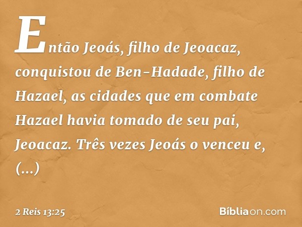 Então Jeoás, filho de Jeoacaz, conquistou de Ben-Hadade, filho de Hazael, as cidades que em combate Hazael havia tomado de seu pai, Jeoacaz. Três vezes Jeoás o 