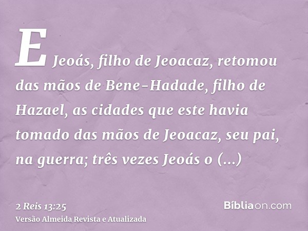 E Jeoás, filho de Jeoacaz, retomou das mãos de Bene-Hadade, filho de Hazael, as cidades que este havia tomado das mãos de Jeoacaz, seu pai, na guerra; três veze