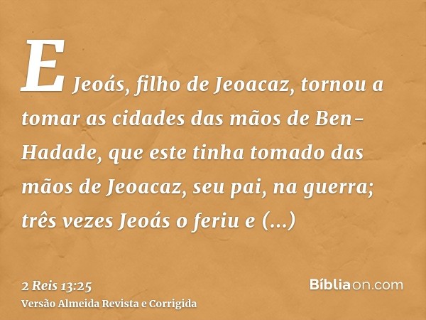 E Jeoás, filho de Jeoacaz, tornou a tomar as cidades das mãos de Ben-Hadade, que este tinha tomado das mãos de Jeoacaz, seu pai, na guerra; três vezes Jeoás o f