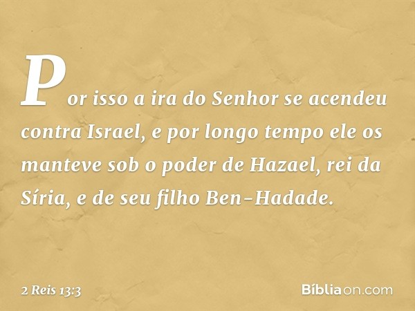 Por isso a ira do Senhor se acendeu contra Israel, e por longo tempo ele os manteve sob o poder de Hazael, rei da Síria, e de seu filho Ben-Hadade. -- 2 Reis 13