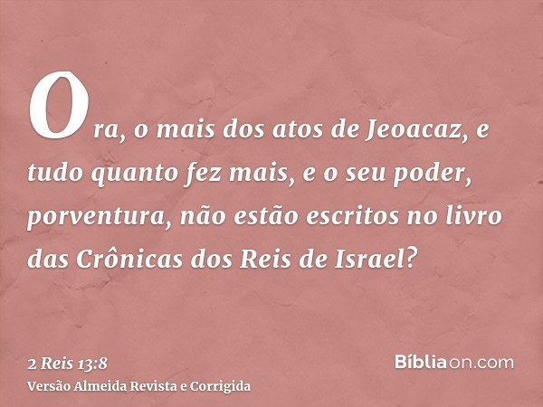 Ora, o mais dos atos de Jeoacaz, e tudo quanto fez mais, e o seu poder, porventura, não estão escritos no livro das Crônicas dos Reis de Israel?