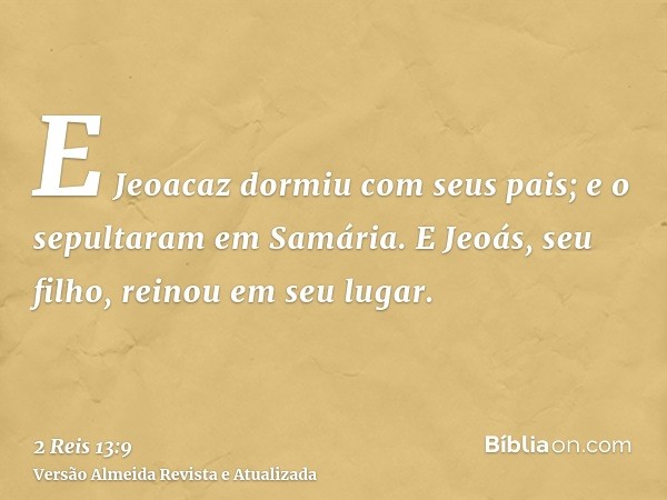 E Jeoacaz dormiu com seus pais; e o sepultaram em Samária. E Jeoás, seu filho, reinou em seu lugar.
