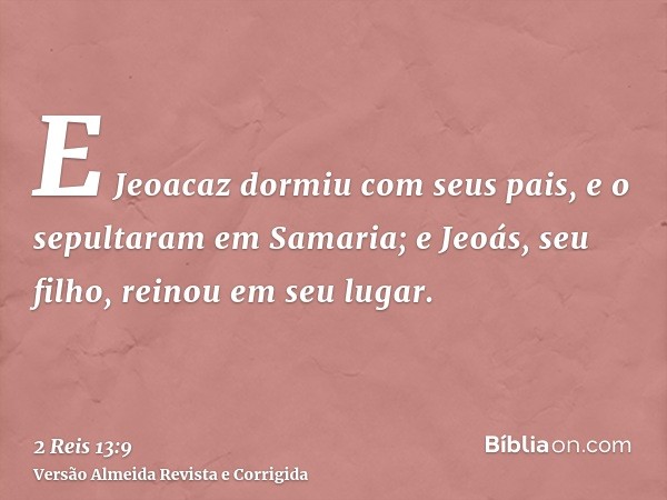 E Jeoacaz dormiu com seus pais, e o sepultaram em Samaria; e Jeoás, seu filho, reinou em seu lugar.