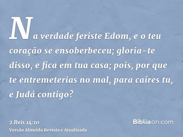 Na verdade feriste Edom, e o teu coração se ensoberbeceu; gloria-te disso, e fica em tua casa; pois, por que te entremeterias no mal, para caíres tu, e Judá con