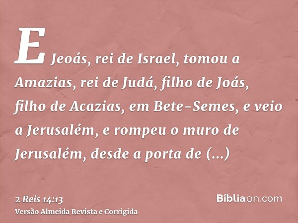 E Jeoás, rei de Israel, tomou a Amazias, rei de Judá, filho de Joás, filho de Acazias, em Bete-Semes, e veio a Jerusalém, e rompeu o muro de Jerusalém, desde a 