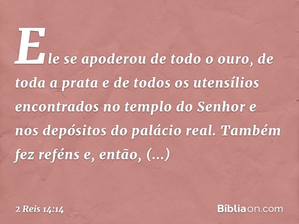 Ele se apoderou de todo o ouro, de toda a prata e de todos os utensílios encontrados no templo do Senhor e nos depósitos do palácio real. Também fez reféns e, e