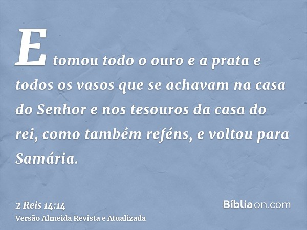 E tomou todo o ouro e a prata e todos os vasos que se achavam na casa do Senhor e nos tesouros da casa do rei, como também reféns, e voltou para Samária.