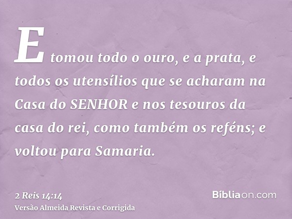 E tomou todo o ouro, e a prata, e todos os utensílios que se acharam na Casa do SENHOR e nos tesouros da casa do rei, como também os reféns; e voltou para Samar