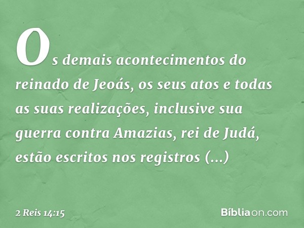 Os demais acontecimentos do reinado de Jeoás, os seus atos e todas as suas realizações, inclusive sua guerra contra Amazias, rei de Judá, estão escritos nos reg