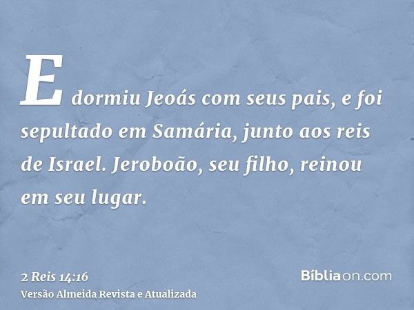 E dormiu Jeoás com seus pais, e foi sepultado em Samária, junto aos reis de Israel. Jeroboão, seu filho, reinou em seu lugar.