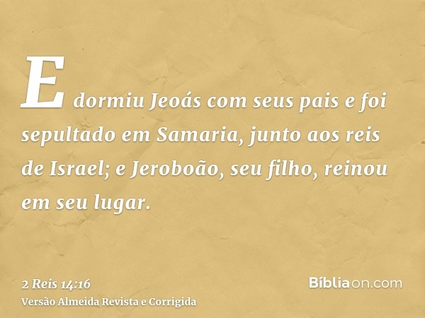 E dormiu Jeoás com seus pais e foi sepultado em Samaria, junto aos reis de Israel; e Jeroboão, seu filho, reinou em seu lugar.