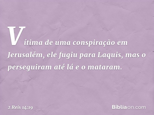 Vítima de uma conspiração em Jerusalém, ele fugiu para Laquis, mas o perseguiram até lá e o mataram. -- 2 Reis 14:19