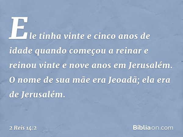 Ele tinha vinte e cinco anos de idade quando começou a reinar e reinou vinte e nove anos em Jerusalém. O nome de sua mãe era Jeoadã; ela era de Jerusalém. -- 2 