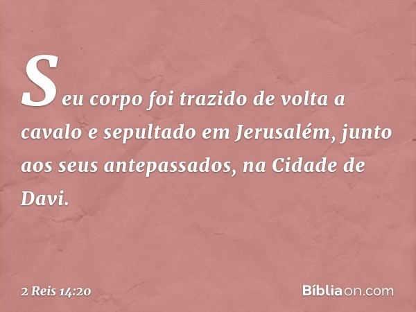 Seu corpo foi trazido de volta a cavalo e sepultado em Jerusalém, junto aos seus antepassados, na Cidade de Davi. -- 2 Reis 14:20