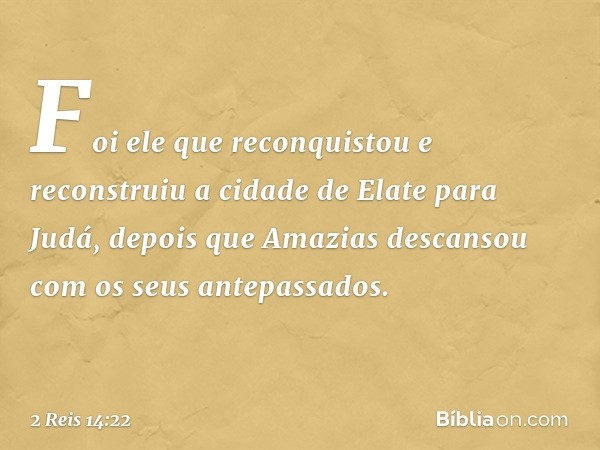 Foi ele que reconquistou e reconstruiu a cidade de Elate para Judá, depois que Amazias descansou com os seus antepassados. -- 2 Reis 14:22