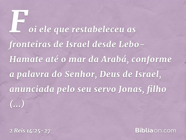 Foi ele que restabeleceu as fronteiras de Israel desde Lebo-Hamate até o mar da Arabá, conforme a palavra do Senhor, Deus de Israel, anunciada pelo seu servo Jo