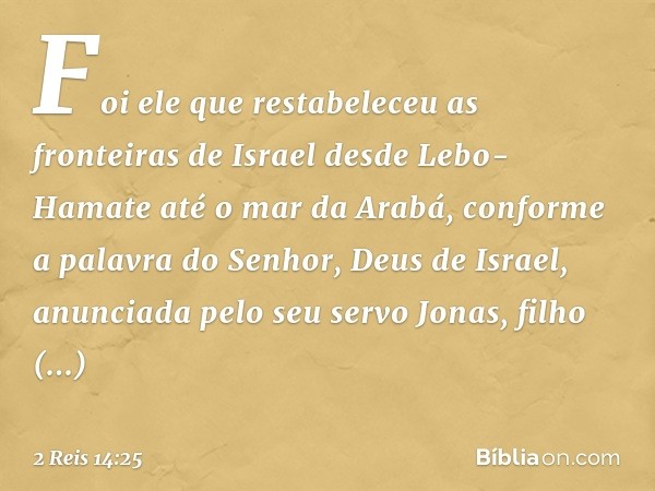 Foi ele que restabeleceu as fronteiras de Israel desde Lebo-Hamate até o mar da Arabá, conforme a palavra do Senhor, Deus de Israel, anunciada pelo seu servo Jo