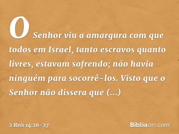 O Senhor viu a amargura com que todos em Israel, tanto escravos quanto livres, estavam sofrendo; não havia ninguém para socorrê-los. Visto que o Senhor não diss