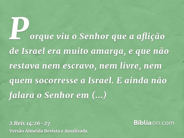 Porque viu o Senhor que a aflição de Israel era muito amarga, e que não restava nem escravo, nem livre, nem quem socorresse a Israel.E ainda não falara o Senhor