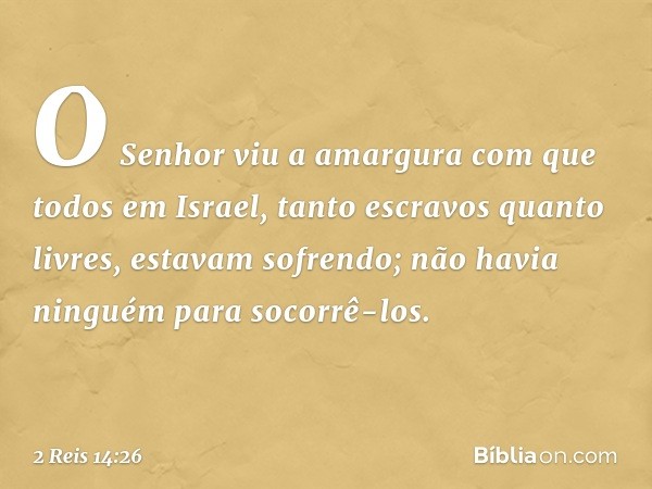 O Senhor viu a amargura com que todos em Israel, tanto escravos quanto livres, estavam sofrendo; não havia ninguém para socorrê-los. -- 2 Reis 14:26