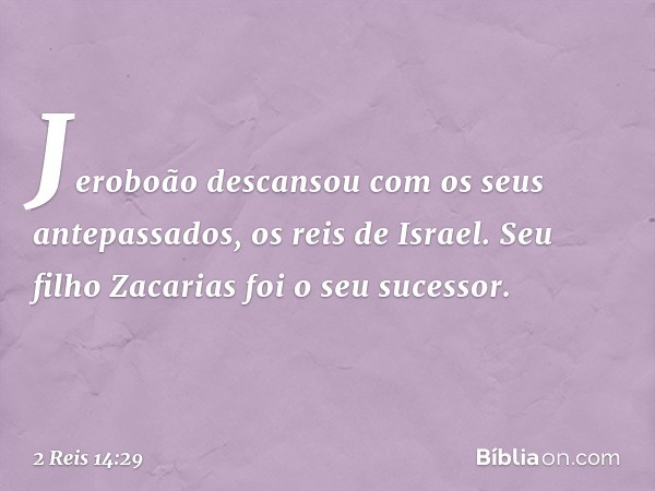 Jeroboão descansou com os seus antepassados, os reis de Israel. Seu filho Zacarias foi o seu sucessor. -- 2 Reis 14:29