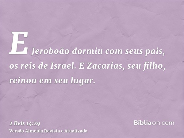 E Jeroboão dormiu com seus pais, os reis de Israel. E Zacarias, seu filho, reinou em seu lugar.